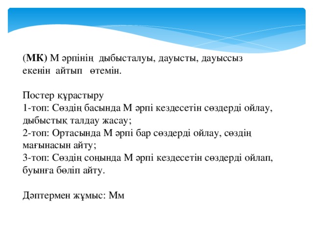 ( МК) М әрпінің дыбысталуы, дауысты, дауыссыз екенін айтып өтемін. Постер құрастыру 1-топ: Сөздің басында М әрпі кездесетін сөздерді ойлау, дыбыстық талдау жасау; 2-топ: Ортасында М әрпі бар сөздерді ойлау, сөздің мағынасын айту; 3-топ: Сөздің соңында М әрпі кездесетін сөздерді ойлап, буынға бөліп айту. Дәптермен жұмыс: Мм 