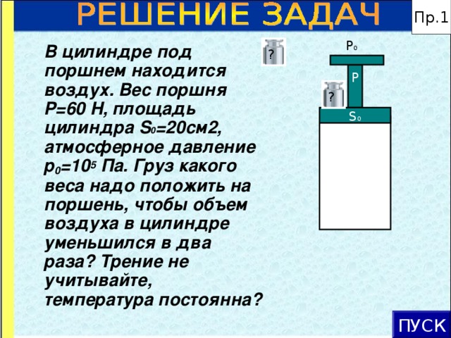 Пр.1 P 0  В цилиндре под поршнем находится воздух. Вес поршня Р=60 Н, площадь цилиндра S 0 =20см2, атмосферное давление р 0 =10 5 Па. Груз какого веса надо положить на поршень, чтобы объем воздуха в цилиндре уменьшился в два раза? Трение не учитывайте, температура постоянна? ? Р ? S 0 ПУСК 16