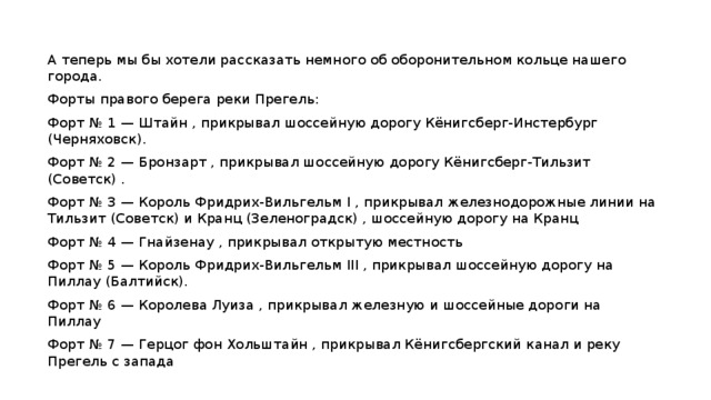 А теперь мы бы хотели рассказать немного об оборонительном кольце нашего города. Форты правого берега реки Прегель: Форт № 1 — Штайн , прикрывал шоссейную дорогу Кёнигсберг-Инстербург (Черняховск). Форт № 2 — Бронзарт , прикрывал шоссейную дорогу Кёнигсберг-Тильзит (Советск) . Форт № 3 — Король Фридрих-Вильгельм I , прикрывал железнодорожные линии на Тильзит (Советск) и Кранц (Зеленоградск) , шоссейную дорогу на Кранц Форт № 4 — Гнайзенау , прикрывал открытую местность Форт № 5 — Король Фридрих-Вильгельм III , прикрывал шоссейную дорогу на Пиллау (Балтийск). Форт № 6 — Королева Луиза , прикрывал железную и шоссейные дороги на Пиллау Форт № 7 — Герцог фон Хольштайн , прикрывал Кёнигсбергский канал и реку Прегель с запада 
