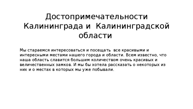 Достопримечательности Калининграда и Калининградской области Мы стараемся интересоваться и посещать все красивыми и интересными местами нашего города и области. Всем известно, что наша область славится большим количеством очень красивых и величественных замков. И мы бы хотела рассказать о некоторых из них и о местах в которых мы уже побывали. 