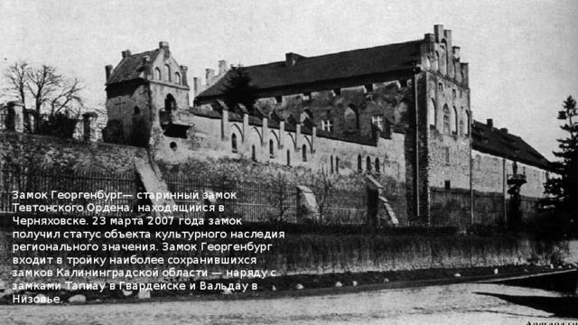 Замок Георгенбург— старинный замок Тевтонского Ордена, находящийся в Черняховске. 23 марта 2007 года замок получил статус объекта культурного наследия регионального значения. Замок Георгенбург входит в тройку наиболее сохранившихся замков Калининградской области — наряду с замками Тапиау в Гвардейске и Вальдау в Низовье. 