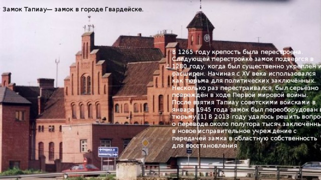 Замок Тапиау— замок в городе Гвардейске. В 1265 году крепость была перестроена. Следующей перестройке замок подвергся в 1280 году, когда был существенно укреплён и расширен. Начиная с XV века использовался как тюрьма для политических заключённых. Несколько раз перестраивался, был серьёзно повреждён в ходе Первой мировой войны. После взятия Тапиау советскими войсками в январе 1945 года замок был переоборудован в тюрьму.[1] В 2013 году удалось решить вопрос о переводе около полутора тысяч заключённых в новое исправительное учреждение с передачей замка в областную собственность для восстановления 