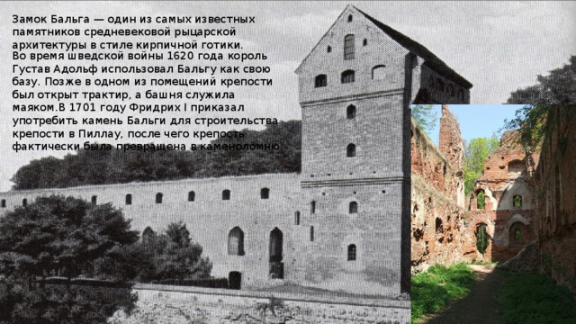 Замок Бальга — один из самых известных памятников средневековой рыцарской архитектуры в стиле кирпичной готики. Во время шведской войны 1620 года король Густав Адольф использовал Бальгу как свою базу. Позже в одном из помещений крепости был открыт трактир, а башня служила маяком.В 1701 году Фридрих I приказал употребить камень Бальги для строительства крепости в Пиллау, после чего крепость фактически была превращена в каменоломню. 