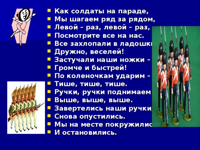 Как солдаты на параде, Мы шагаем ряд за рядом, Левой – раз, левой – раз, Посмотрите все на нас. Все захлопали в ладошки – Дружно, веселей! Застучали наши ножки – Громче и быстрей! По коленочкам ударим – Тише, тише, тише. Ручки, ручки поднимаем – Выше, выше, выше. Завертелись наши ручки, Снова опустились. Мы на месте покружились И остановились. 