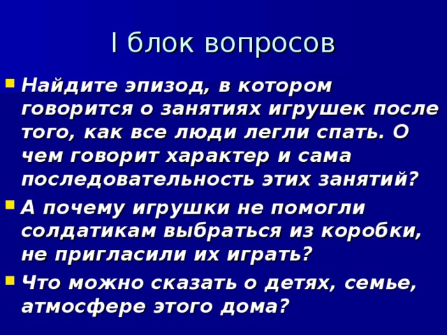 I блок вопросов Найдите эпизод, в котором говорится о занятиях игрушек после того, как все люди легли спать. О чем говорит характер и сама последовательность этих занятий? А почему игрушки не помогли солдатикам выбраться из коробки, не пригласили их играть? Что можно сказать о детях, семье, атмосфере этого дома?   