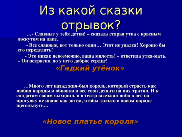 Из какой сказки отрывок?  … - Славные у тебя детки! – сказала старая утка с красным лоскутом на лапе.  - Все славные, вот только один… Этот не удался! Хорошо бы его переделать!  - Это никак невозможно, ваша милость! – ответила утка-мать. – Он некрасив, но у него доброе сердце! «Гадкий утёнок»   … Много лет назад жил-был король, который страсть как любил наряды и обновки и все свои деньги на них тратил. И к солдатам своим выходил, и в театр выезжал либо в лес на прогулку не иначе как затем, чтобы только в новом наряде щегольнуть…  «Новое платье короля» 