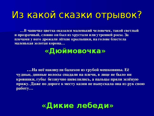 Из какой сказки отрывок? … В чашечке цветка оказался маленький человечек, такой светлый и прозрачный, словно он был из хрусталя или утренней росы. За плечами у него дрожали лёгкие крылышки, на голове блестела маленькая золотая корона… «Дюймовочка»  … На неё накинули балахон из грубой мешковины. Её чудные, дивные волосы спадали на плечи, в лице не было ни кровинки, губы беззвучно шевелились, а пальцы пряли зелёную пряжу. Даже по дороге к месту казни не выпускала она из рук свою работу… «Дикие лебеди»  