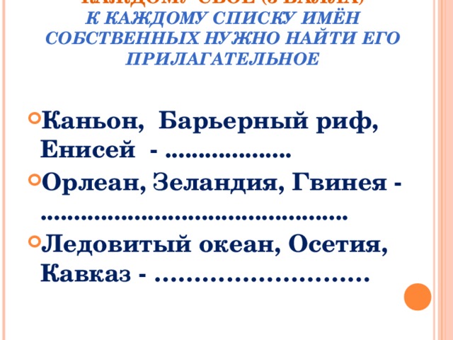 КАЖДОМУ СВОЁ (3 БАЛЛА)  К КАЖДОМУ СПИСКУ ИМЁН СОБСТВЕННЫХ НУЖНО НАЙТИ ЕГО ПРИЛАГАТЕЛЬНОЕ Каньон,  Барьерный риф,  Енисей  - ................... Орлеан, Зеландия, Гвинея - .............................................. Ледовитый океан, Осетия, Кавказ - ………………………  