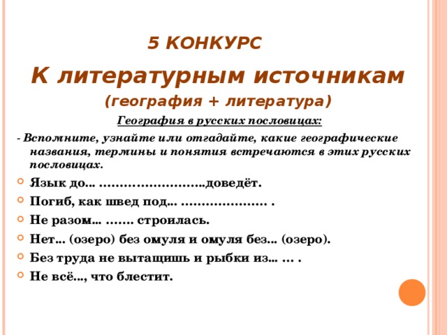 5 КОНКУРС К литературным источникам (география + литература)  География в русских пословицах: - Вспомните, узнайте или отгадайте, какие географические названия, термины и понятия встречаются в этих русских пословицах. Язык до... ……………………..доведёт. Погиб, как швед под... ………………… . Не разом... ……. строилась. Нет... (озеро) без омуля и омуля без... (озеро). Без труда не вытащишь и рыбки из... … . Не всё..., что блестит.  