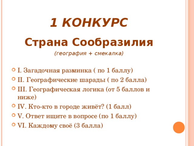 1 КОНКУРС Страна Сообразилия (география + смекалка)  I. Загадочная разминка ( по 1 баллу) II . Географические шарады ( по 2 балла) III. Географическая логика (от 5 баллов и ниже) IV . Кто-кто в городе живёт? (1 балл) V . Ответ ищите в вопросе (по 1 баллу) VI . Каждому своё (3 балла)   