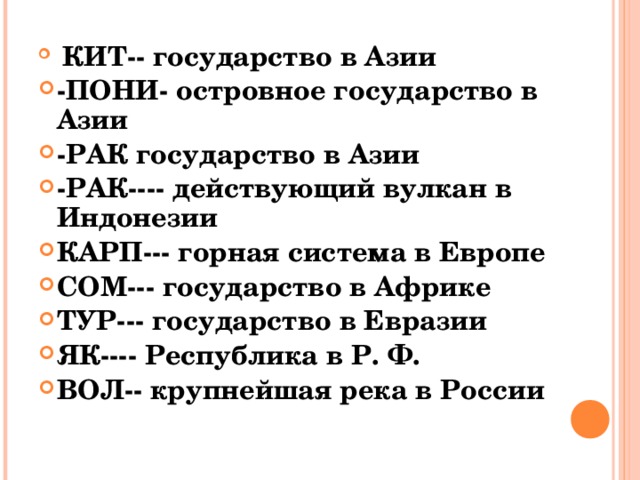   КИТ-- государство в Азии -ПОНИ- островное государство в Азии -РАК государство в Азии -РАК---- действующий вулкан в Индонезии КАРП--- горная система в Европе СОМ--- государство в Африке ТУР--- государство в Евразии ЯК---- Республика в Р. Ф. ВОЛ-- крупнейшая река в России  