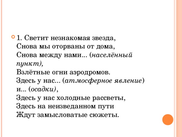 1. Светит незнакомая звезда,  Снова мы оторваны от дома,  Снова между нами... ( населённый пункт),  Взлётные огни аэродромов.  Здесь у нас... ( атмосферное явление ) и... ( осадки) ,  Здесь у нас холодные рассветы,  Здесь на неизведанном пути   Ждут замысловатые сюжеты.  