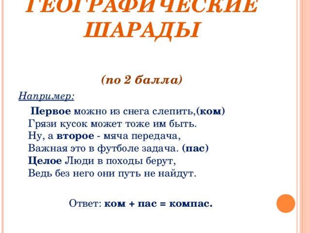    ГЕОГРАФИЧЕСКИЕ ШАРАДЫ   (по 2 балла) Например:  Первое можно из снега слепить, (ком)  Грязи кусок может тоже им быть.  Ну, а второе - мяча передача,  Важная это в футболе задача. (пас)  Целое Люди в походы берут,  Ведь без него они путь не найдут. Ответ: ком + пас = компас. 