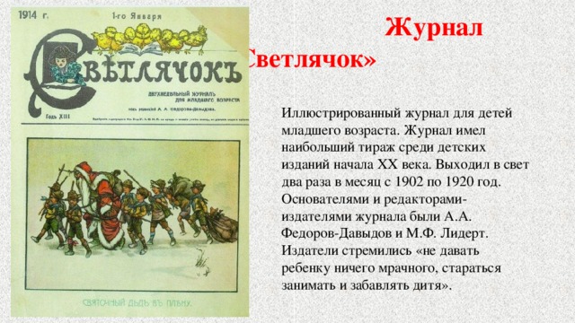  Журнал «Светлячок» Иллюстрированный журнал для детей младшего возраста. Журнал имел наибольший тираж среди детских изданий начала ХХ века. Выходил в свет два раза в месяц с 1902 по 1920 год. Основателями и редакторами-издателями журнала были А.А. Федоров-Давыдов и М.Ф. Лидерт. Издатели стремились «не давать ребенку ничего мрачного, стараться занимать и забавлять дитя». 