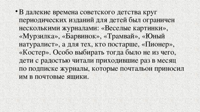 В далекие времена советского детства круг периодических изданий для детей был ограничен несколькими журналами: «Веселые картинки», «Мурзилка», «Барвинок», «Трамвай», «Юный натуралист», а для тех, кто постарше, «Пионер», «Костер». Особо выбирать тогда было не из чего, дети с радостью читали приходившие раз в месяц по подписке журналы, которые почтальон приносил им в почтовые ящики. 