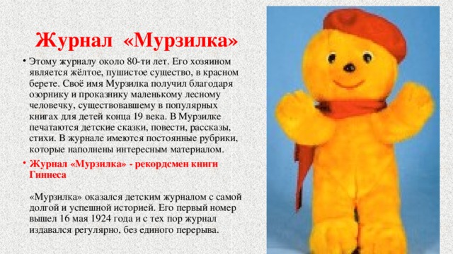 Журнал «Мурзилка» Этому журналу около 80-ти лет. Его хозяином является жёлтое, пушистое существо, в красном берете. Своё имя Мурзилка получил благодаря озорнику и проказнику маленькому лесному человечку, существовавшему в популярных книгах для детей конца 19 века. В Мурзилке печатаются детские сказки, повести, рассказы, стихи. В журнале имеются постоянные рубрики, которые наполнены интересным материалом. Журнал «Мурзилка» - рекордсмен книги Гиннеса   «Мурзилка» оказался детским журналом с самой долгой и успешной историей. Его первый номер вышел 16 мая 1924 года и с тех пор журнал издавался регулярно, без единого перерыва. 