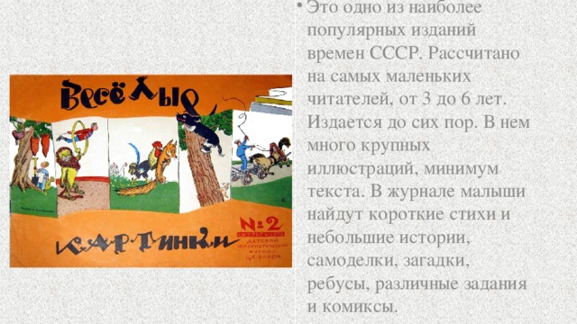 Это одно из наиболее популярных изданий времен СССР. Рассчитано на самых маленьких читателей, от 3 до 6 лет. Издается до сих пор. В нем много крупных иллюстраций, минимум текста. В журнале малыши найдут короткие стихи и небольшие истории, самоделки, загадки, ребусы, различные задания и комиксы.  