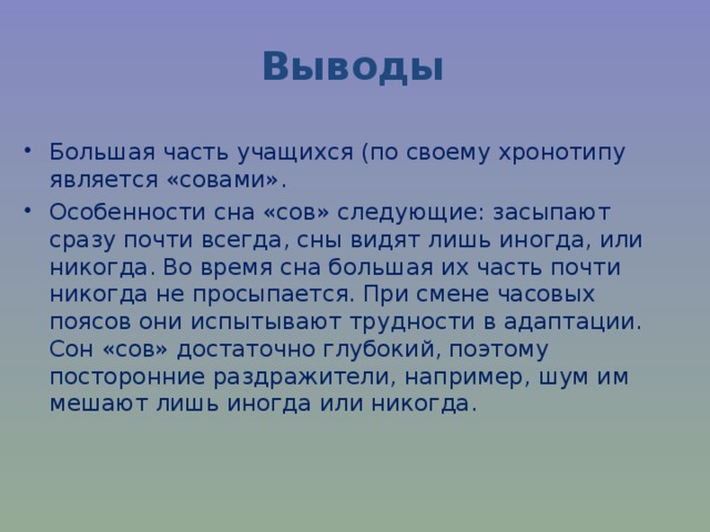 Выводы Большая часть учащихся (по своему хронотипу является «совами». Особенности сна «сов» следующие: засыпают сразу почти всегда, сны видят лишь иногда, или никогда. Во время сна большая их часть почти никогда не просыпается. При смене часовых поясов они испытывают трудности в адаптации. Сон «сов» достаточно глубокий, поэтому посторонние раздражители, например, шум им мешают лишь иногда или никогда.   