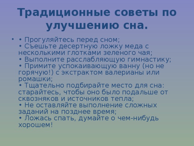 Традиционные советы по улучшению сна. • Прогуляйтесь перед сном;  • Съешьте десертную ложку меда с несколькими глотками зеленого чая;  • Выполните расслабляющую гимнастику;  • Примите успокаивающую ванну (но не горячую!) с экстрактом валерианы или ромашки;  • Тщательно подбирайте место для сна: старайтесь, чтобы оно было подальше от сквозняков и источников тепла;  • Не оставляйте выполнение сложных заданий на позднее время;  • Ложась спать, думайте о чем-нибудь хорошем!  
