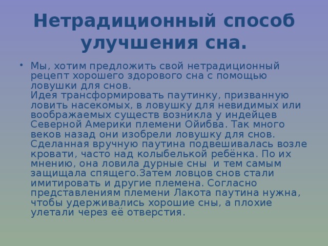 Нетрадиционный способ улучшения сна. Мы, хотим предложить свой нетрадиционный рецепт хорошего здорового сна с помощью ловушки для снов.  Идея трансформировать паутинку, призванную ловить насекомых, в ловушку для невидимых или воображаемых существ возникла у индейцев Северной Америки племени Ойибва. Так много веков назад они изобрели ловушку для снов. Сделанная вручную паутина подвешивалась возле кровати, часто над колыбелькой ребёнка. По их мнению, она ловила дурные сны и тем самым защищала спящего.Затем ловцов снов стали имитировать и другие племена. Согласно представлениям племени Лакота паутина нужна, чтобы удерживались хорошие сны, а плохие улетали через её отверстия. 