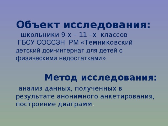 Объект исследования:    школьники 9-х – 11 –х классов   ГБСУ СОССЗН  РМ «Темниковск ий детский дом-интернат для детей с физическими недостатками »    Метод исследования:  анализ данных, полученных в результате анонимного анкетирования, построение диаграмм . 
