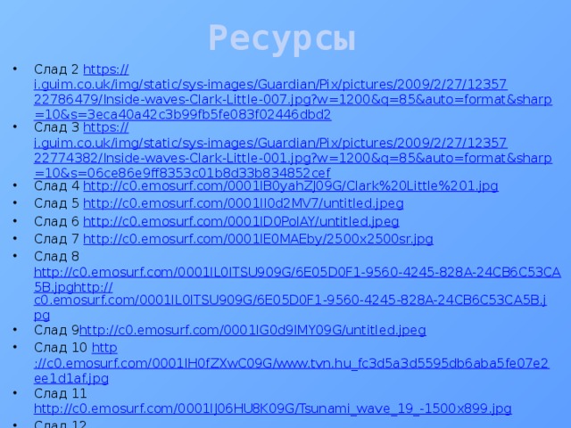Ресурсы Слад 2 https:// i.guim.co.uk/img/static/sys-images/Guardian/Pix/pictures/2009/2/27/1235722786479/Inside-waves-Clark-Little-007.jpg?w=1200&q=85&auto=format&sharp=10&s=3eca40a42c3b99fb5fe083f02446dbd2 Слад 3 https:// i.guim.co.uk/img/static/sys-images/Guardian/Pix/pictures/2009/2/27/1235722774382/Inside-waves-Clark-Little-001.jpg?w=1200&q=85&auto=format&sharp=10&s=06ce86e9ff8353c01b8d33b834852cef Слад 4 http :// c0.emosurf.com/0001lB0yahZJ09G/Clark%20Little%201.jpg Слад 5 http:// c0.emosurf.com/0001lI0d2MV7/untitled.jpeg Слад 6 http:// c0.emosurf.com/0001lD0PolAY/untitled.jpeg Слад 7 http:// c0.emosurf.com/0001lE0MAEby/2500x2500sr.jpg Слад 8 http://c0.emosurf.com/0001lL0lTSU909G/6E05D0F1-9560-4245-828A-24CB6C53CA5B.jpghttp:// c0.emosurf.com/0001lL0lTSU909G/6E05D0F1-9560-4245-828A-24CB6C53CA5B.jpg Слад 9 http://c0.emosurf.com/0001lG0d9IMY09G/untitled.jpeg Слад 10 http ://c0.emosurf.com/0001lH0fZXwC09G/www.tvn.hu_fc3d5a3d5595db6aba5fe07e2ee1d1af.jpg Слад 11 http://c0.emosurf.com/0001lJ06HU8K09G/Tsunami_wave_19_-1500x899.jpg Слад 12 http://c0.emosurf.com/0001lJ06HU8K09G/Tsunami_wave_19_-1500x899.jpg Слад 13 http://c0.emosurf.com/0001lM07xZXW09G/0001996e.jpeg Слад14 http://c0.emosurf.com/0001lN0y5Xld/2027518555.jpg Слад15 http://c0.emosurf.com/0001lO0yGqbI09G/2560x1600_solntse-volna-bryizgi.jpg 