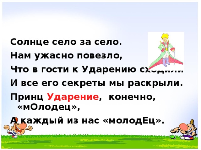 Солнце село за село. Нам ужасно повезло, Что в гости к Ударению сходили И все его секреты мы раскрыли. Принц Ударение , конечно, «мОлодец», А каждый из нас «молодЕц».  