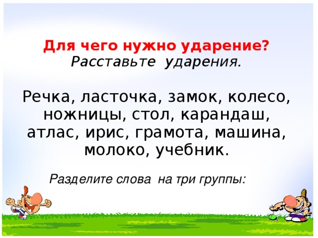        Для чего нужно ударение?  Расставьте ударения.   Речка, ласточка, замок, колесо, ножницы, стол, карандаш, атлас, ирис, грамота, машина, молоко, учебник. Разделите слова на три группы: 