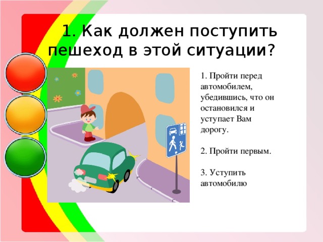   1. Как должен поступить пешеход в этой ситуации? 1. Пройти перед автомобилем, убедившись, что он остановился и уступает Вам дорогу. 2. Пройти первым. 3. Уступить автомобилю 