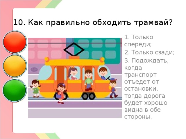  10. Как правильно обходить трамвай? 1. Только спереди; 2. Только сзади; 3. Подождать, когда транспорт отъедет от остановки, тогда дорога будет хорошо видна в обе стороны. 