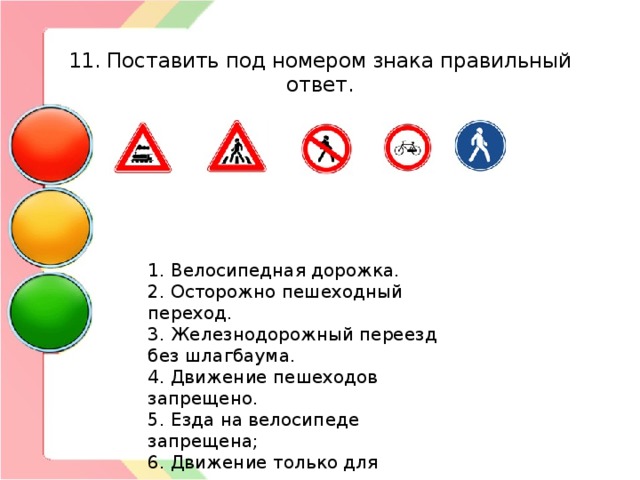  11. Поставить под номером знака правильный ответ. 1. Велосипедная дорожка. 2. Осторожно пешеходный переход. 3. Железнодорожный переезд без шлагбаума. 4. Движение пешеходов запрещено. 5. Езда на велосипеде запрещена; 6. Движение только для пешеходов; 