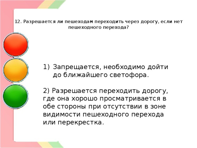   12. Разрешается ли пешеходам переходить через дорогу, если нет пешеходного перехода? Запрещается, необходимо дойти до ближайшего светофора. 2) Разрешается переходить дорогу, где она хорошо просматривается в обе стороны при отсутствии в зоне видимости пешеходного перехода или перекрестка. 