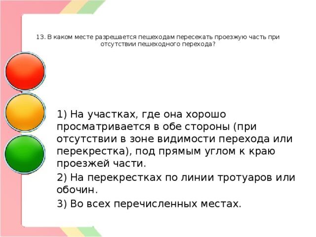    13. В каком месте разрешается пешеходам пересекать проезжую часть при отсутствии пешеходного перехода? 1) На участках, где она хорошо просматривается в обе стороны (при отсутствии в зоне видимости перехода или перекрестка), под прямым углом к краю проезжей части. 2) На перекрестках по линии тротуаров или обочин. 3) Во всех перечисленных местах. 