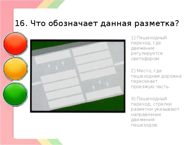  16. Что обозначает данная разметка? 1) Пешеходный переход, где движение регулируется светофором. 2) Место, где пешеходная дорожка пересекает проезжую часть. 3) Пешеходный переход, стрелки разметки указывают направление движения пешеходов. 