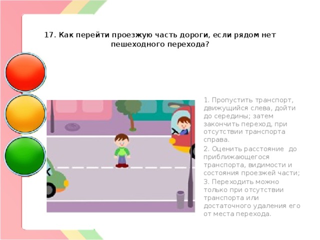   17. Как перейти проезжую часть дороги, если рядом нет пешеходного перехода? 1. Пропустить транспорт, движущийся слева, дойти до середины; затем закончить переход, при отсутствии транспорта справа. 2. Оценить расстояние до приближающегося транспорта, видимости и состояния проезжей части; 3. Переходить можно только при отсутствии транспорта или достаточного удаления его от места перехода. 
