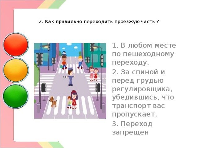   2. Как правильно переходить проезжую часть ?   1. В любом месте по пешеходному переходу. 2. За спиной и перед грудью регулировщика, убедившись, что транспорт вас пропускает. 3. Переход запрещен 