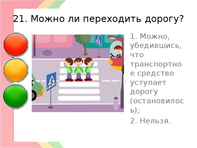 21. Можно ли переходить дорогу? 1. Можно, убедившись, что транспортное средство уступает дорогу (остановилось); 2. Нельзя. 