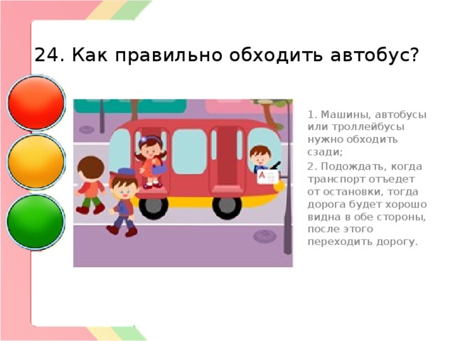  24. Как правильно обходить автобус? 1. Машины, автобусы или троллейбусы нужно обходить сзади; 2. Подождать, когда транспорт отъедет от остановки, тогда дорога будет хорошо видна в обе стороны, после этого переходить дорогу. 