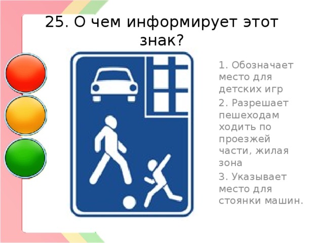 25. О чем информирует этот знак? 1. Обозначает место для детских игр 2. Разрешает пешеходам ходить по проезжей части, жилая зона 3. Указывает место для стоянки машин. 