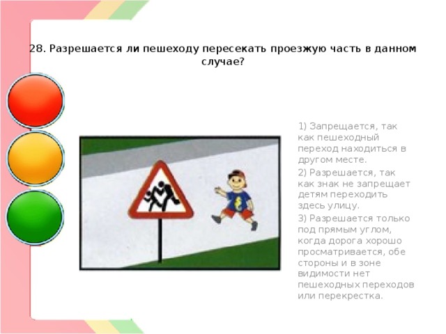   28. Разрешается ли пешеходу пересекать проезжую часть в данном случае? 1) Запрещается, так как пешеходный переход находиться в другом месте. 2) Разрешается, так как знак не запрещает детям переходить здесь улицу. 3) Разрешается только под прямым углом, когда дорога хорошо просматривается, обе стороны и в зоне видимости нет пешеходных переходов или перекрестка. 