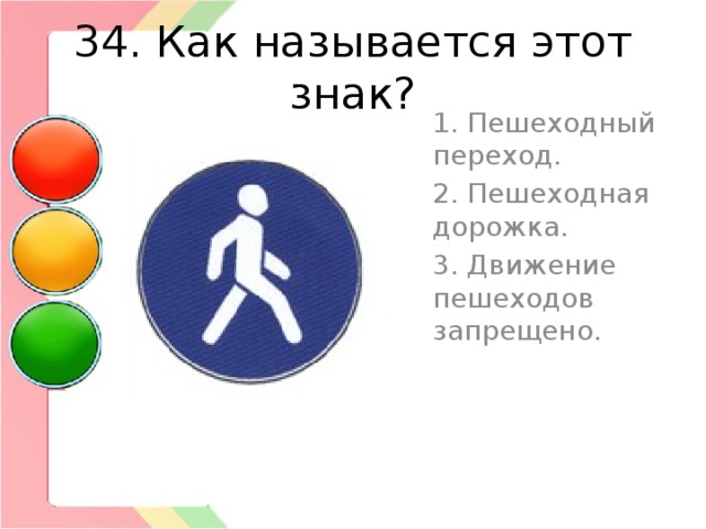 34. Как называется этот знак? 1. Пешеходный переход. 2. Пешеходная дорожка. 3. Движение пешеходов запрещено. 
