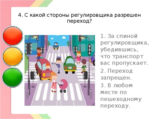  4. С какой стороны регулировщика разрешен переход? 1. За спиной регулировщика, убедившись, что транспорт вас пропускает. 2. Переход запрещен. 3. В любом месте по пешеходному переходу. 