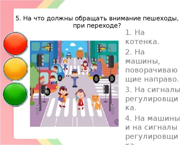  5. На что должны обращать внимание пешеходы, при переходе? 1. На котенка. 2. На машины, поворачивающие направо. 3. На сигналы регулировщика. 4. На машины и на сигналы регулировщика. 