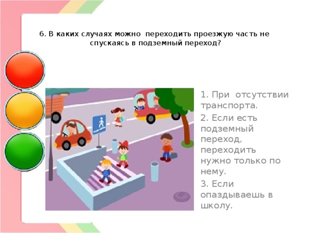   6. В каких случаях можно переходить проезжую часть не спускаясь в подземный переход? 1. При отсутствии транспорта. 2. Если есть подземный переход, переходить нужно только по нему. 3. Если опаздываешь в школу. 