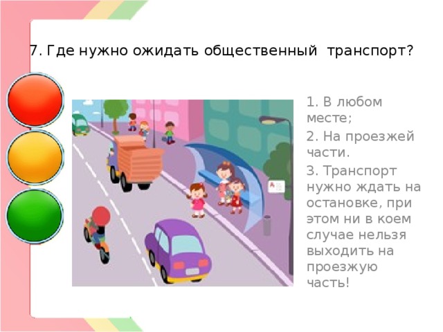  7. Где нужно ожидать общественный транспорт? 1. В любом месте; 2. На проезжей части. 3. Транспорт нужно ждать на остановке, при этом ни в коем случае нельзя выходить на проезжую часть! 