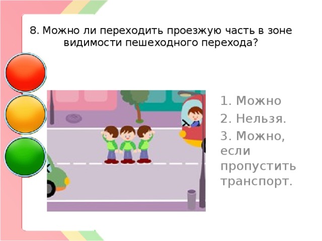  8. Можно ли переходить проезжую часть в зоне видимости пешеходного перехода? 1. Можно 2. Нельзя. 3. Можно, если пропустить транспорт. 
