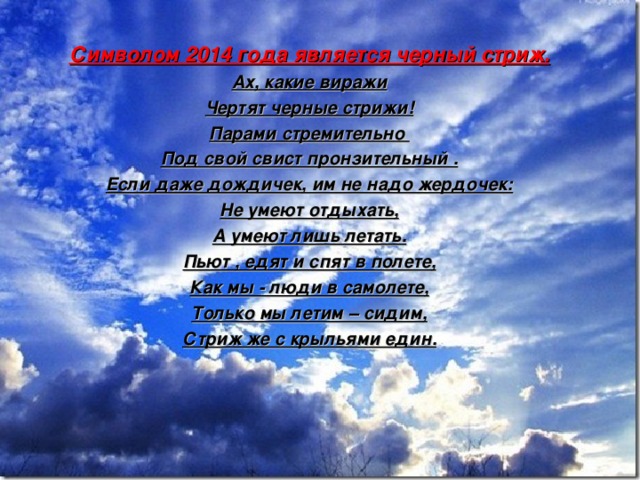 Символом 2014 года является черный стриж. Ах, какие виражи Чертят черные стрижи! Парами стремительно Под свой свист пронзительный . Если даже дождичек, им не надо жердочек: Не умеют отдыхать, А умеют лишь летать. Пьют , едят и спят в полете, Как мы - люди в самолете, Только мы летим – сидим, Стриж же с крыльями един.   