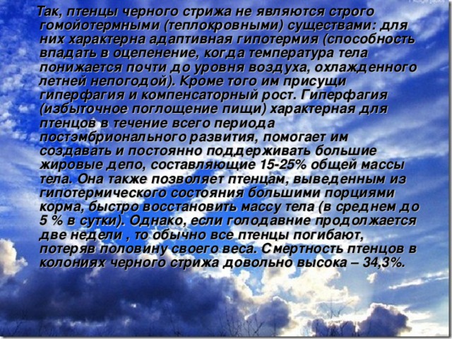  Так, птенцы черного стрижа не являются строго гомойотермными (теплокровными) существами: для них характерна адаптивная гипотермия (способность впадать в оцепенение, когда температура тела понижается почти до уровня воздуха, охлажденного летней непогодой). Кроме того им присущи гиперфагия и компенсаторный рост. Гиперфагия (избыточное поглощение пищи) характерная для птенцов в течение всего периода постэмбрионального развития, помогает им создавать и постоянно поддерживать большие жировые депо, составляющие 15-25% общей массы тела. Она также позволяет птенцам, выведенным из гипотермического состояния большими порциями корма, быстро восстановить массу тела (в среднем до 5 % в сутки). Однако, если голодавние продолжается две недели , то обычно все птенцы погибают, потеряв половину своего веса. Смертность птенцов в колониях черного стрижа довольно высока – 34,3%.  