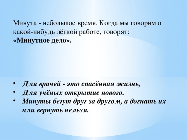 Минута - небольшое время. Когда мы говорим о какой-нибудь лёгкой работе, говорят: «Минутное дело».   Для врачей - это спасённая жизнь, Для учёных открытие нового. Минуты бегут друг за другом, а догнать их или вернуть нельзя. 