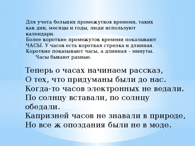 Для учета больших промежутков времени, таких как дни, месяцы и годы, люди используют календари. Более короткие промежуток времени показывают ЧАСЫ. У часов есть короткая стрелка и длинная. Короткие показывают часы, а длинная – минуты.  Часы бывают разные. Теперь о часах начинаем рассказ,  О тех, что придуманы были до нас.  Когда-то часов электронных не ведали.  По солнцу вставали, по солнцу обедали.  Капризней часов не знавали в природе,  Но все ж опоздания были не в моде. 